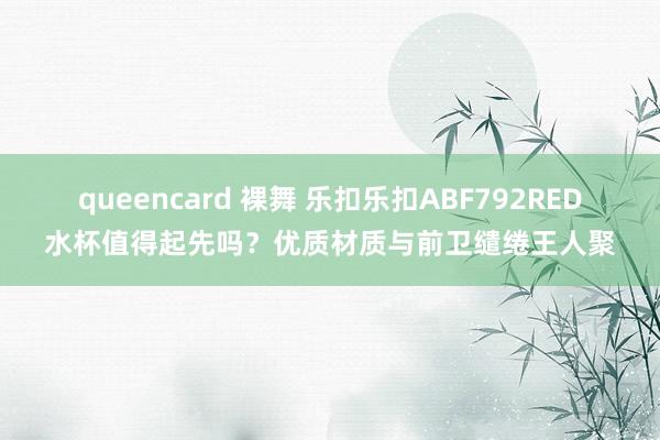 queencard 裸舞 乐扣乐扣ABF792RED水杯值得起先吗？优质材质与前卫缱绻王人聚