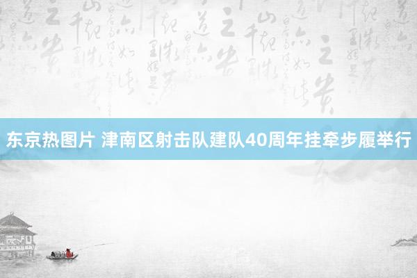东京热图片 津南区射击队建队40周年挂牵步履举行