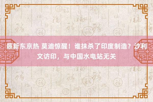 最新东京热 莫迪惊醒！谁抹杀了印度制造？沙利文访印，与中国水电站无关