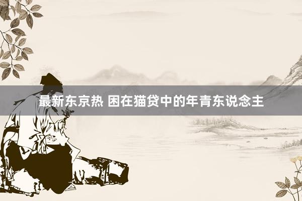最新东京热 困在猫贷中的年青东说念主