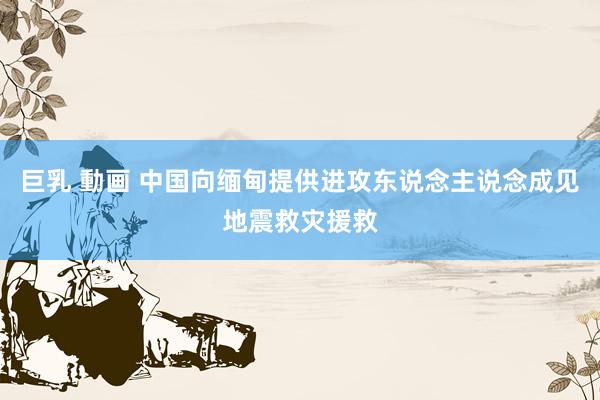 巨乳 動画 中国向缅甸提供进攻东说念主说念成见地震救灾援救
