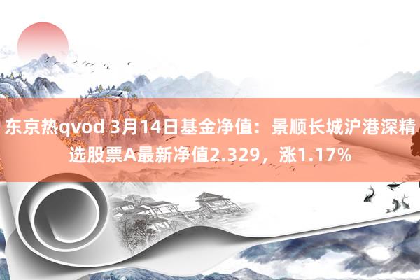 东京热qvod 3月14日基金净值：景顺长城沪港深精选股票A最新净值2.329，涨1.17%