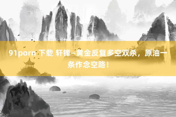 91porn 下载 轩锋—黄金反复多空双杀，原油一条作念空路！
