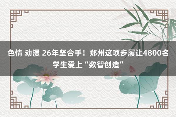色情 动漫 26年坚合手!郑州这项步履让4800名学生爱上“数智创造”