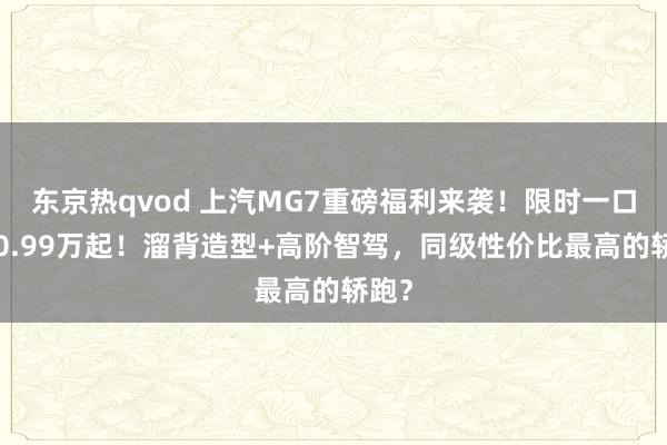 东京热qvod 上汽MG7重磅福利来袭！限时一口价10.99万起！溜背造型+高阶智驾，同级性价比最高的轿跑？