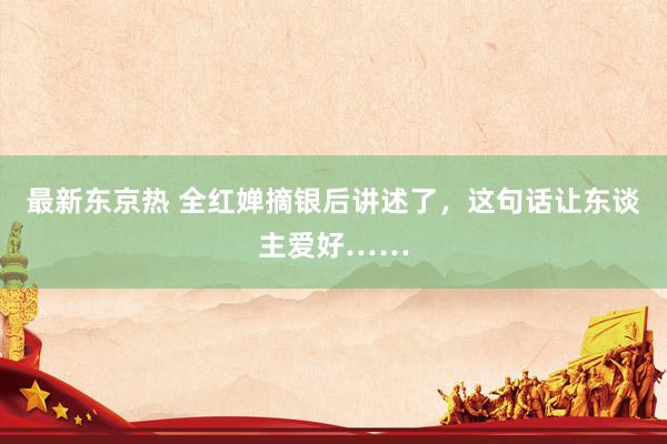 最新东京热 全红婵摘银后讲述了，这句话让东谈主爱好……