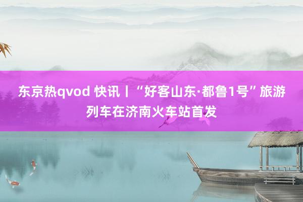 东京热qvod 快讯丨“好客山东·都鲁1号”旅游列车在济南火车站首发