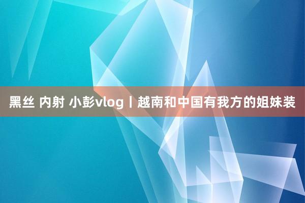 黑丝 内射 小彭vlog丨越南和中国有我方的姐妹装