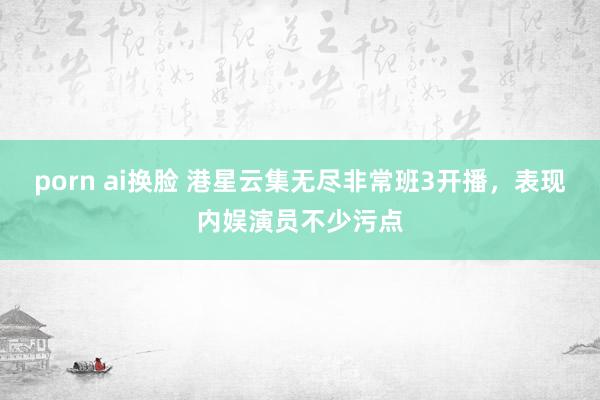 porn ai换脸 港星云集无尽非常班3开播，表现内娱演员不少污点