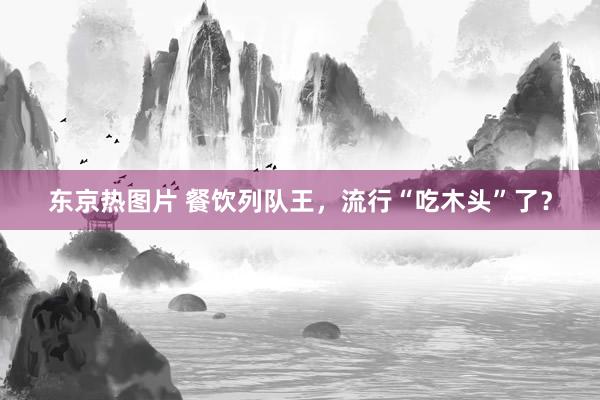 东京热图片 餐饮列队王，流行“吃木头”了？