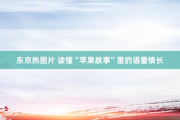 东京热图片 读懂“苹果故事”里的语重情长